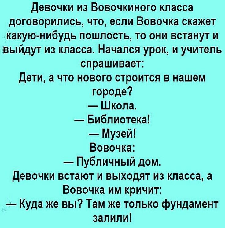 Девочки из Вовочкиного класса договорились что если Вовочка скажет какую нибудь пошлость то они встанут и выйдут из класса Начался урок и учитель спрашивает Дети а что нового строится в нашем городе Школа Библиотека Музей Вовочка Публичный дом Девочки встают и выходят из класса а Вовочка им кричит Куда же вы Там же только фундамент залили