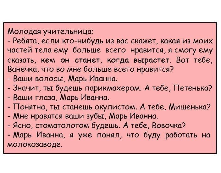 Молодая учительница Ребята если ктонибудь из вас скажет какая из моих частей тела ему больше всего нравится я смогу ему сказать кем он станет когда вырастет Вот тебе Ванечка что во мне больше всего нравится Ваши волосы Марь Иванна Значит ты будешь парикмахером А тебе Петенька Ваши глаза Марь Иванна Понятно ты станешь окулистом А тебе Мишенька Мне нравятся ваши зубы Марь Иванна Ясно стоматологом бу