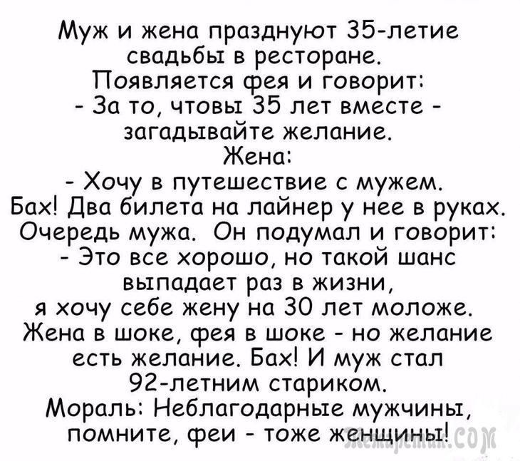 Муж и жена празднуют 35 летие свадьбы в ресторане Появляется фея и говорит За то чтовы 35 лет вместе загадывайте желание Жена Хочу в путешествие с мужем Бах Два билета на лайнер у нее в руках Очередь мужа Он подумал и говорит Это все хорошо но такой шанс выпадает раз в жизни я хочу себе жену на 30 лет моложе Жена в шоке срея в шоке но желание есть желание Бах И муж стал 92летним стариком Мораль Не