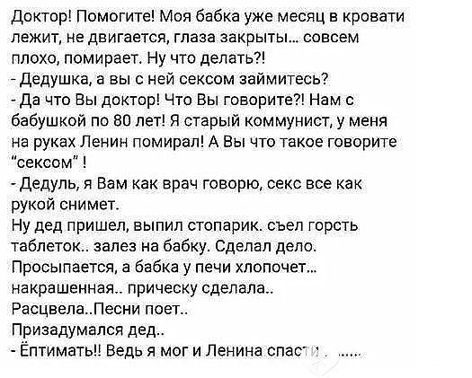 Доктор Помогите Моя бабка уже месяц в кровати лежит не двигается глаза закрыты совсем плохо потирает Ну что делать _ Дедушка в вы с ней сексом займитесь да что Вы доктор Что Вы говорите Нам с бабушкой по во лет Я старый коммунист у меня на руках Ленин помирал А Вы что такое говорите сексом Дедуль я Вам как врач говорю секс все как рукой снимет Ну дед пришел выпип стопарик съел горсть таблеток зале