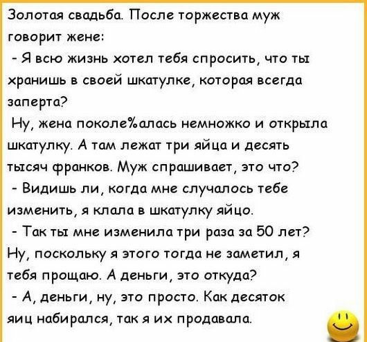 Золотая свддьба После торжества муж говорит жене Я всю жизнь хотел тебя спросить что ты хранишь в своей шкатулка которая всегда заперта Ну жена поколеУшлась немножко и открыла шкатулку А там лежат три яйца и десять тысяч франков Муж спрашивает это что Видишь ли когда мне случалось тебе изменить я клала в шкатулку яйцо Так ты мне изменила три раза за 50 лет Ну поскольку я этого тогда не заметил я т