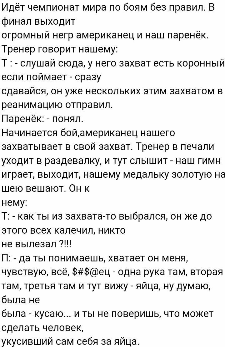 Идёт чемпионат мира по боям без правил В финал выходит огромный негр американец и наш паренёк Тренер говорит нашему Т слушай сюда у него захват есть коронный если поймает сразу сдавайся он уже нескольких этим захватом в реанимацию отправил Паренёк понял Начинается бойамериканец нашего захватывает в свой захват Тренер в печали уходит в раздевалку и тут слышит наш гимн играет выходит нашему медальку