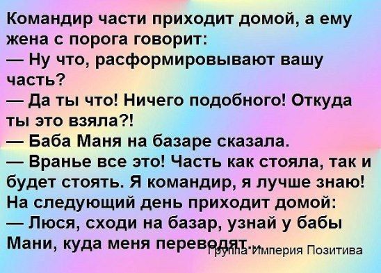 Командир части приходит домой а ему жена с порога говорит Ну что расформировывают вашу часть да ты что Ничего подобного Откуда ты это взяла Баба Маня на базаре сказала Вранье все это Часть как стояла так и будет стоять Я командир я лучше знаю На следующий день приходит домой Люся сходи на базар узнай у бабы Мани Куда меня перевБИмперия Позитива