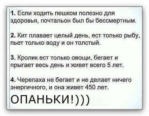 1 Если ходить пешком полезно для здоровья почтальон был бы бессмертным 2 Кит ппавает целый день ест только рыбу пьет только воду и он толстый з Кролик ест только овощи бегает и прыгает весь день и живет всего 5 лет 4 Черепаха не бегает и не делает ничего энергичного и она живет 450 лет _ОПАНЬКИ