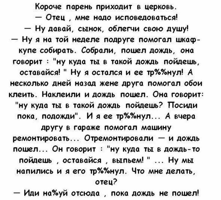Короче парень приходит в церковь Отец мне надо исповедоваться Ну давай сынок облегчи свою душу Ну я на той неделе подруге помогал шкаф купе собирать Собрали пошел дождь она говорит ну куда ты в такой дождь пойдешь оставайся Ну я остался и ее трнул А несколько дней назад жене друга помогал обои клеить Наклеили и дождь пошел Она говорит ну куда ты в такой дождь пойдешь Посиди пока подожди И я ее трн