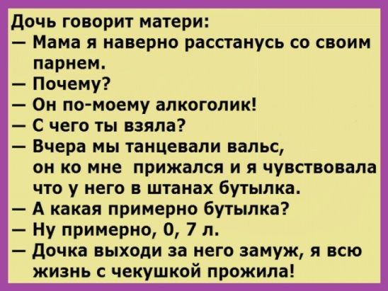 дочь говорит матери Мама я наверно расстанусь со своим парнем Почему Он помоему алкоголик С чего ты взяла Вчера мы танцевали вальс он ко мне прижался и я чувствовала что у него в штанах бутылка А какая примерно бутылка Ну примерно 0 7 л дочка выходи за него замуж я всю жизнь с чекушкой прожила