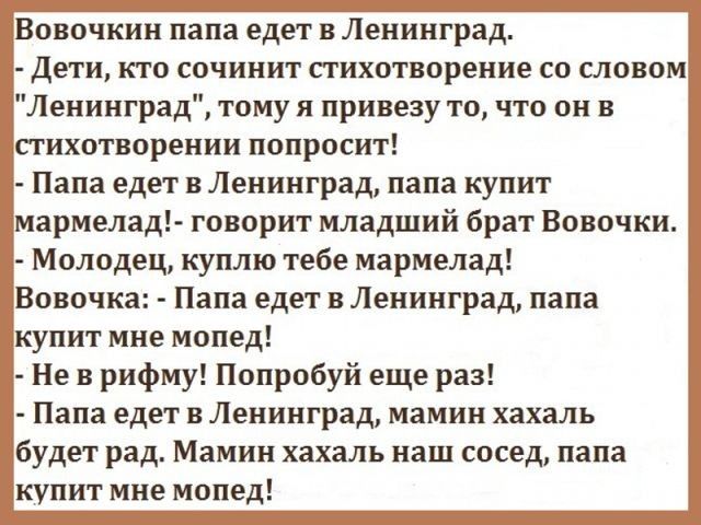 Вовочкин папа едет в Ленинград дети кто сочинит стихотворение со словом Ленинград тому я привезу то что он в стихотворении попросит Папа едет в Ленинград папа купит мармелад говорит младший брат Вовочки Молодец куплю тебе мармелад Вовочка Папа едет в Ленинград папа купит мне мопед Не в рифму Попробуй еще раз Папа едет в Ленинград мамин хахаль будет рад Мамин хахаль наш сосед папа купит мне мопед