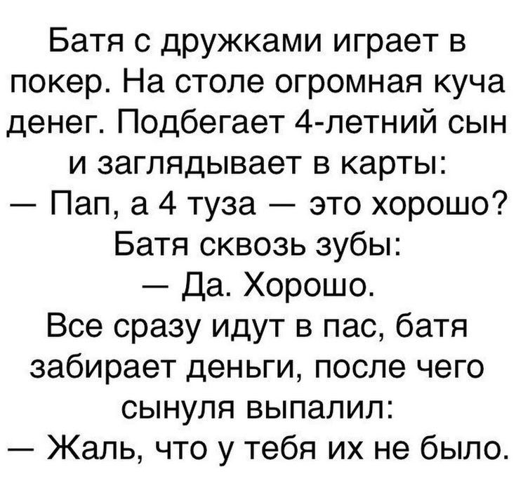 Батя с дружками играет в покер На столе огромная куча денег Подбегает 4 летний сын и заглядывает в карты Пап а 4 туза это хорошо Батя сквозь зубы Да Хорошо Все сразу идут в пас батя забирает деньги после чего сынуля выпалил Жаль что у тебя их не было