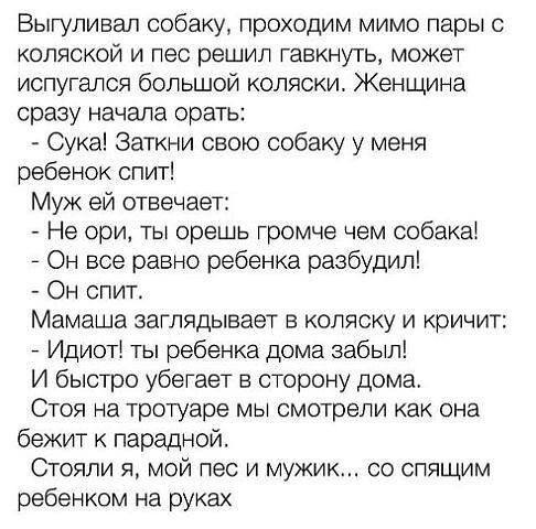 Выгуливал собаку проходим мимо пары с коляской и лес решил гавкнуть может испугался большой коляски Женщина сразу начала орать Сука Заткни свою собаку у меня ребенок спит Муж ей отвечает Не ори ты брешь громче чем собака _ Он все равно ребенка разбудил Он спит Мамаша заглядывает в коляску и кричит Идиоті ты ребенка дома забыл И быстро убегает в сторону дома Стоя на тротуаре мы смотрели как она беж