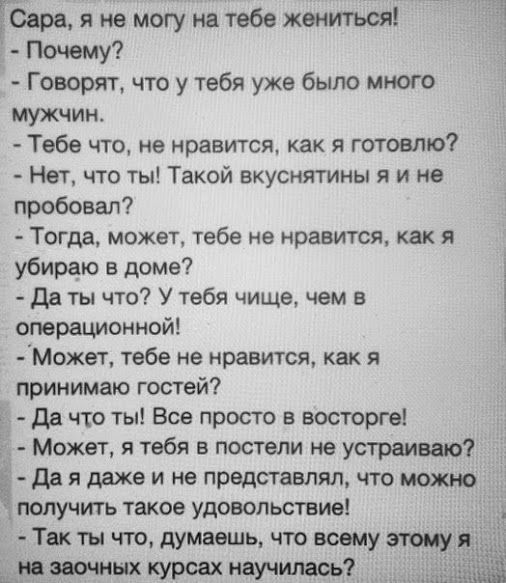 Гаара я не могу на тебе жениться Почему Говорят что у тебя уже было много мужчин Тебе что не нравится как я готовлю Нет что ты Такой вкуснятины я и не пробовал Тогда может тебе не нравится как я убираю в доме Да ты что У тебя чище чем в операционной мжет тебе не нравится как я принимаю гостей да что ты Все просто в восторге Может я тебя в постели не устраиваю да я даже и не представлял что можно п