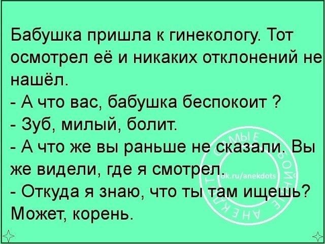 Бабушка пришла к гинекологу Тот осмотрел её и никаких отклонений не нашёл А что вас бабушка беспокоит Зуб милый болит А что же вы раньше не сказали Вы же видели где я смотрел Откуда я знаю что ты там ищешь Может корень
