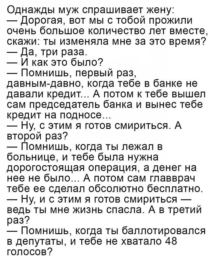 Однажды муж спрашивает жену Дорогая вот мы с тобой прожили очень большое количество лет вместе скажи ты изменяла мне за это время Да три раза И как это было Помнишь первый раз давным давно когда тебе в банке не давали кредит А потом к тебе вышел сам председатель банка и вынес тебе кредит на подносе Ну с этим я готов смириться А второй раз Помнишь когда ты лежал в больнице и тебе была нужна дорогос