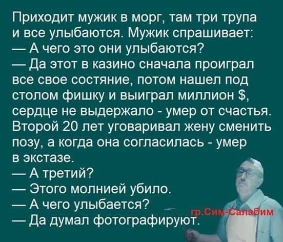 Приходит мужик в морг там три трупа и все улыбаются Мужик спрашивает А чего это они улыбаются Да этот в казино сначала проиграл все свое состяние потом нашел под столом фишку и выиграл миллион сердце не выдержало умер от счастья Второй 20 лет уговаривал жену сменить позу а когда она согласилась умер в экстазе А третий Этого молнией убило А чего улыбается _ Да думап фотографируют