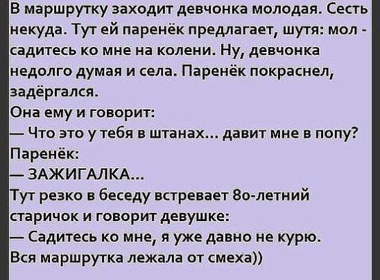 В маршрутку заходит девчонка молодая Сесть некуда Тут ей паренёк предлагает шутя мол садитесь ко мне на колени Ну девчонка недолго думая и села Паренёк покраснел задёргался Она ему и говорит Что это утебя в штанах давит мне в попу Паренёк ЗАЖИГАЛКА Тут резко в беседу встревает 80 летний старичок и говорит девушке Садитесь ко мне я уже давно не курю Вся маршрутка лежала от смеха