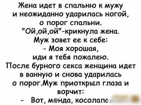 Жена идет в спальню к мужу и неожиданно ударилась ногой о порог спальни Ойойой крикнула жена Муж зовет ее к себе Моя хорошая или я тебя пожалею После бурного секса женщина идет в ванную и снова ударилась о порогМуж приоткрыл глаза и ворчит Вот мнда косолапа