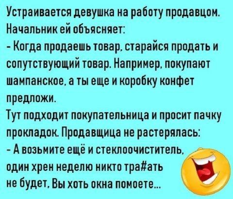 Устраивается девушка на работу продавцом Начальник ей объясняет Когда продаешь товар старайся продать и сопутствующий товар Например покупают шампанское а ты еще и коробку конфет предложи Тут подходит покупательница и просит пачку прокладок Продавщица ме растерялась А возьмите ещё и стеклоочиститель одим хрен неделю иикто траать не будет Вы хоть окна помосте