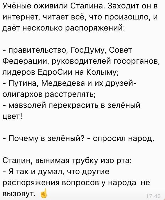 Учёные оживили Сталина Заходит он в интернет читает всё что произошло и даёт несколько распоряжений правительство Госдуму Совет Федерации руководителей госорганов лидеров ЕдроСии на Колыму Путина Медведева и их друзей олигархов расстрелять мавзолей перекрасить в зелёный цвет Почему в зелёный спросил народ Сталин вынимая трубку изо рта Я так и думал что другие распоряжения вопросов у народа не вызо