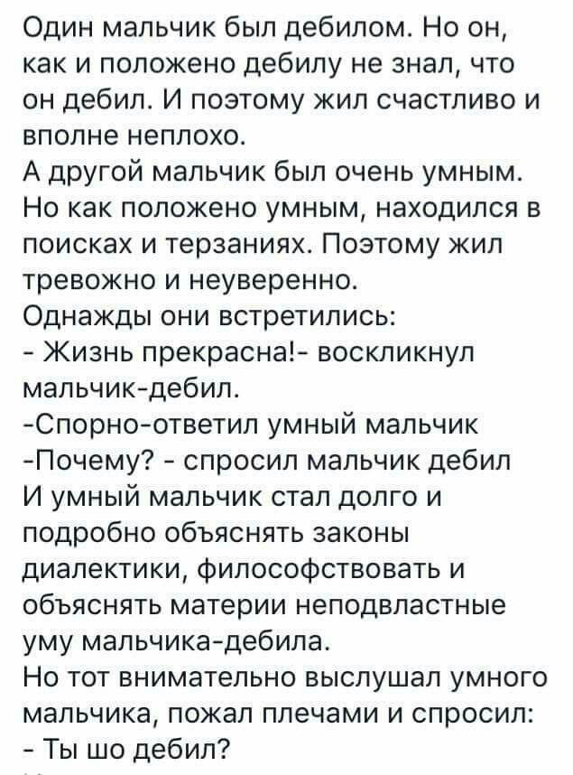 Один мальчик был дебилом Но он как и положено дебилу не знал что он дебил И поэтому жил счастливо и вполне неплохо А другой мальчик был очень умным Но как положено умным находился в поисках и терзаниях Поэтому жил тревожно и неуверенно Однажды они встретились Жизнь прекрасна воскликнул мальчикдебил Спорноответип умный мальчик Почему спросил мальчик дебил И умный мальчик стал долго и подробно объяс