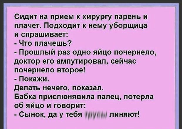 Сидит на прием к хирургу парень и плачет Подходит к нему уборщица и спрашивает Что плачешь Прошлый раз одно яйцо почернело доктор его ампутировал сейчас почернело второе Покажи делать нечего показал Бабка приспюнявила палец потерла об яйцо и говорит Сынок да у тебя пт линяют