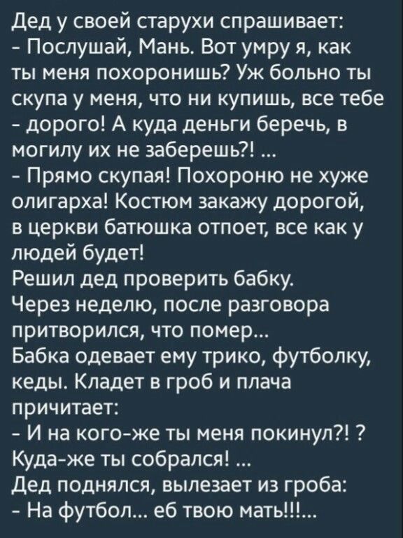 Дед у своей старухи спрашивает Послушай Мань Вот умру я как ты меня похоронишь Уж больно ты скупа у меня что ни купишь все тебе дорого А куда деньги беречь в могилу их не заберешь Прямо скупая Похороню не хуже олигарха Костюм закажу дорогой в церкви батюшка отпоет все как у людей будет Решил дед проверить бабку Через неделю после разговора притворился что помер Бабка одевает ему трико футболку кед