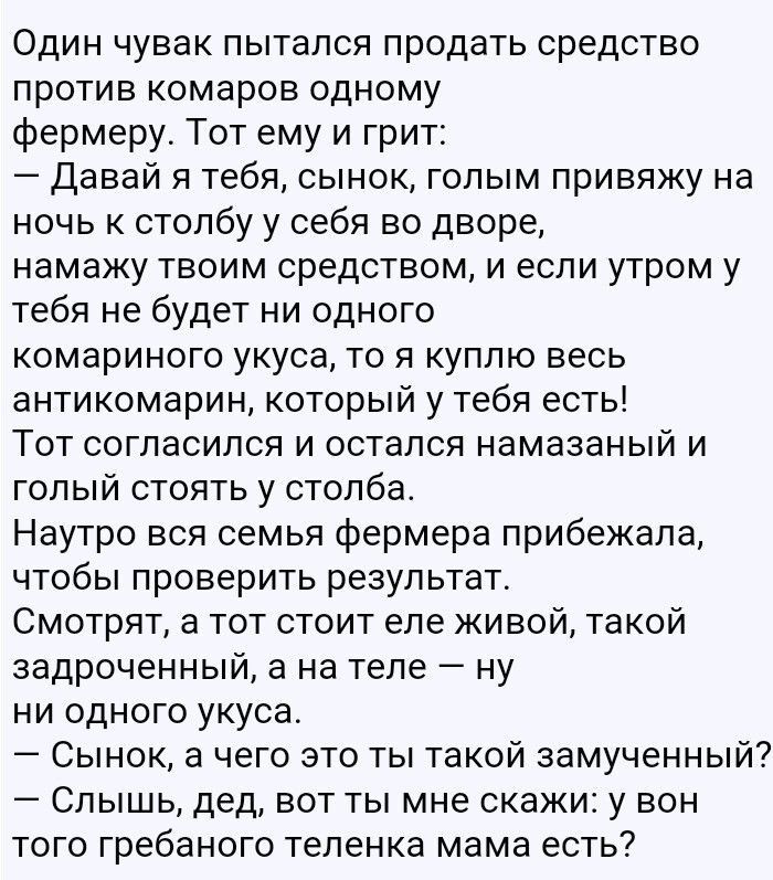 Один чувак пытался продать средство против комаров одному фермеру Тот ему и грит Давай я тебя сынок голым привяжу на ночь к столбу у себя во дворе намажу твоим средством и если утром у тебя не будет ни одного комариного укуса то я куплю весь антикомарин который у тебя есть Тот согласился и остался намазаный и голый стоять у столба Наутро вся семья фермера прибежала чтобы проверить результат Смотря