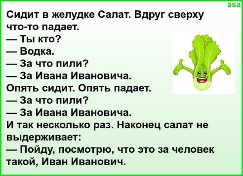 Сидит в желудке Салат Вдруг сверху что то падает Ты кто Водка За что пили За Ивана Ивановича Опять сидит Опять падает За что пили За Ивана Ивановича И так НЕСКОЛЬКО раз Наконец салат не выдерживает Пойду посмотрю что это за человек такой Иван Иванович