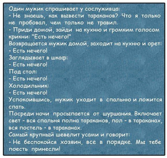 Один мужик спрашивает у сослуживца Не знаешь как вывести тараканов Что я только не пробовал чем только не травил Приди домой зайди на кухню и громким голосом крики Есть нечего Возвращается мужик домой заходит на кухню и орет Есть нечего Заглядьхвает в шкдср Есть нечего Под стол Есть нечего Холодильник Есть нечего Успокоившись мужик уходит в спальню иложится спать Посреди ночи просыпается от шуршан