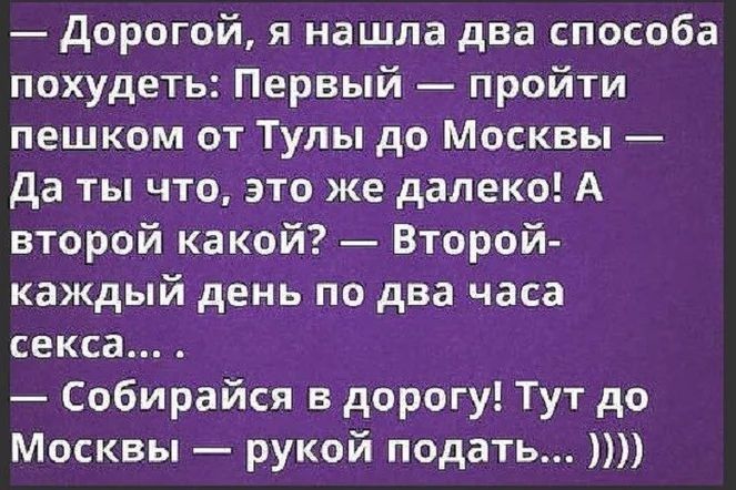 дорогой я нашла два способа похудеть Первый пройти пешком от Тулы до Москвы да ты что это же далеко А второй какой Второй каждый день по два часа секса Собирайся в дорогу Тут до Москвы рукой подать