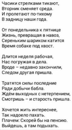 Часики стрелками тикают вторник сменяет среда И пролегают по тихому в задницу наши года От понедельника пятнице Жизнь превращая в навош Сереньким шариком катится Время собаке пвд хвост длится едвпя рабочая Нас погружая в дела вроде недавно закончили Следом другая пришла Тратятся силы последние Ради добычи бабла Ждём выходных с нетерпением Смотришь и старость пришла Хочется жить интереснее Так надо