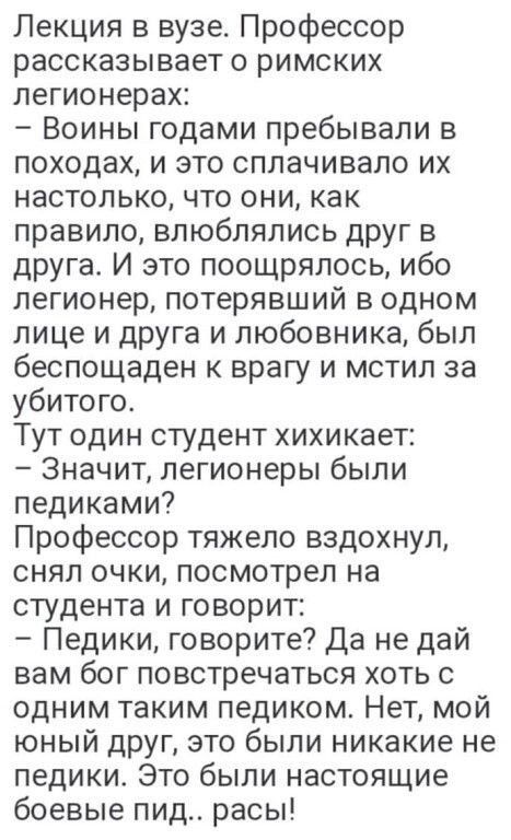 Лекция в вузе Профессор рассказывает о римских легионерах Воины годами пребывали в походах и это сплачивало их настолько что они как правило влюблялись друг в друга И это поощрялось ибо легионер потерявший в одном лице и друга и любовника был беспощаден к врагу и мстил за убитого Тут один студент хихикает Значит легионеры были педиками Профессор тяжело вздохнул снял очки посмотрел на студента и го