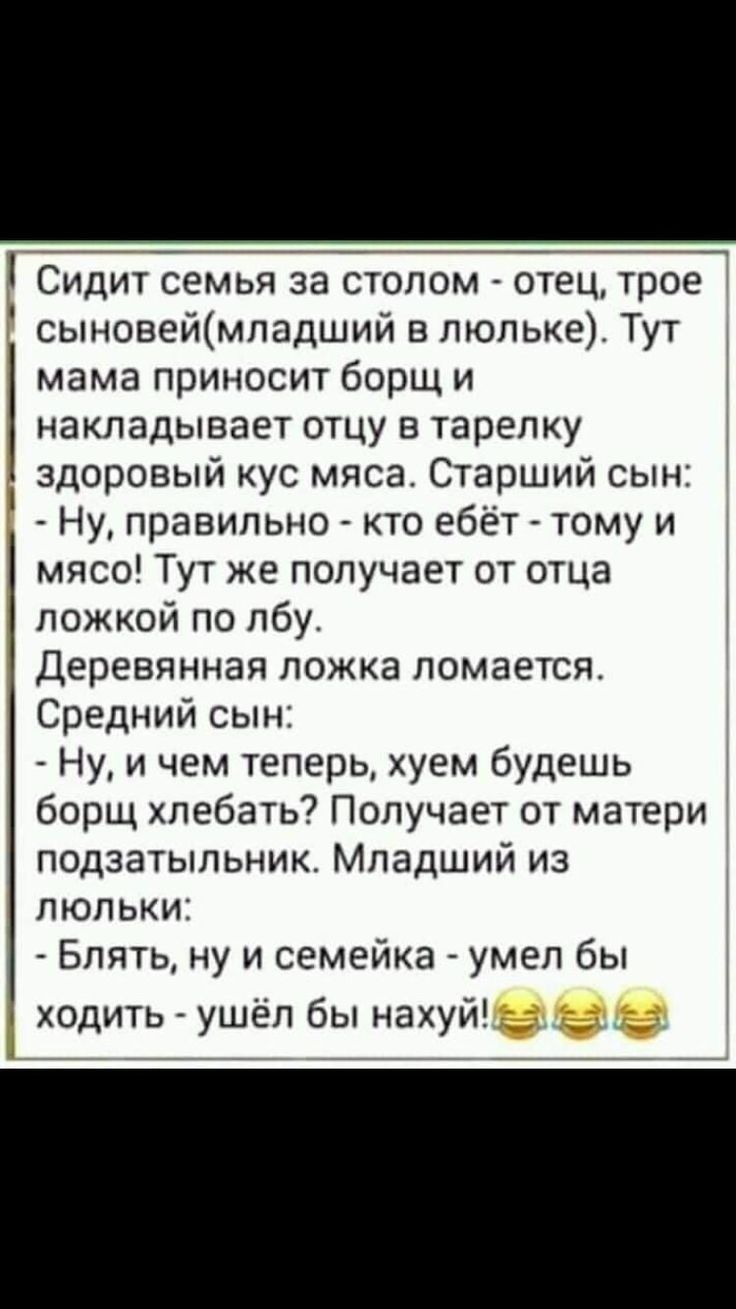 СИДИТ СЕМЬЯ за СТОПОМ ОТЕЦ трое сыновеймладший в люльке Тут мама приносит борщ и накладывает отцу в тарелку здоровый кус мяса Старший сын Ну правильно кто ебёт тому и мясо Тут же получает от отца 4 ложкой по лбу Деревянная ложка ломается Средний сын Ну и чем теперь хуем будешь борщ хлебать Получает от матери подзатыльник Младший из люльки Блять ну и семейка умел бы ходить ушёл бы нахуй