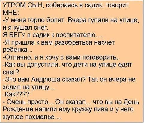 УТРОМ СЫН собираясь в садик говорит МНЕ У меня горло болит Вчера гуляли на улице И Я кушал снег Я БЕГУ в садик к воспитателю Я пришла к вам разобраться насчет ребенка Отпично и я хочу с вами поговорить АКак вы допустили что дети на улице едят снег Это вам Андрюша сказал Так он вчера не ходил на улицу Как Очень просто Он сказал что вы на День Рождение налили ему кружку пива и у него ЖУТКОВ ПОХМеПЬЕ