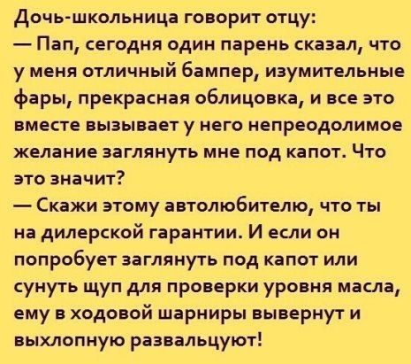 Дочь школьница ГОВОРИТ ОТцу Пап сегодня один парень сказал что у меня отличный бампер изумительные фары прекрасная облицовка и все это ВМЕСТЕ ВЫЗЫБЗЕТ у НЕГО НЕПРЕОДОЛИМОЕ желание ВЗГЛЯНУТЬ МНЕ ПОД капот ЧТО это значит _ СКЗЖИ ЭТОМУ аВТОЛЮбИТЕЛЮ ЧТО ТЫ на дилерской гарантии И если он попробует заглянуть под капот или сунуть щуп для проверки уровня масла ему в ходовой шарниры вывернут и выхлопную р