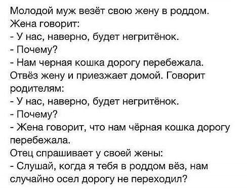 Молодой муж везёт свою жену в роддом Жена говорит У нас наверно будет негритёнок Почему Нам черная кошка дорогу перебежапа Отвёз жену и приезжает домой Говорит родителям У нас наверно будет негритёнок Почему Жена говорит что нам черная кошка дорогу перебежала Отец спрашивает у своей жены Слушай когда я тебя в роддом вёз нам случайно осел дорогу не переходил