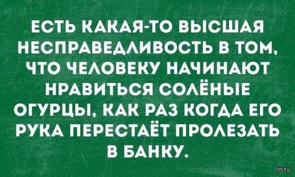 ЕСТЬ КАКАЯ ТО ВЫСШАЯ НЕСПРАВЕААИВОСТЬ В ТОМ ЧТО ЧЕАОВЕКУ НАЧИНАЮТ НРАВИТЬСЯ СОАЁНЫЕ ОГУРЦЫ КАК РАЗ КОГАА ЕГО РУКА ПЕРЕСТАЁТ ПРОАЕЗАТЬ В БАНКУ