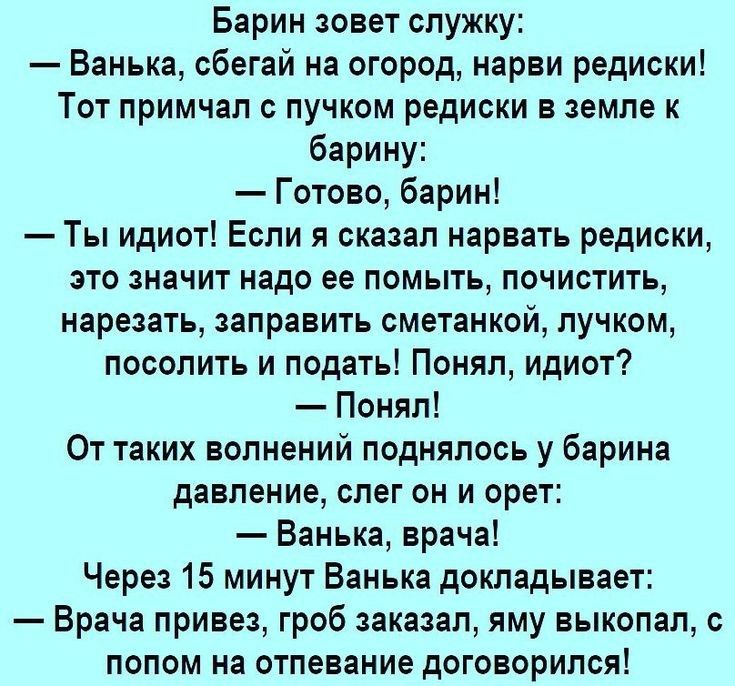 Барин зовет служку Ванька сбегай на огород нарви редиски Тот примчап пучком редиски в земле к барину Готово барин Ты идиот Если я сказал нарвать редиски это значит надо ее помыть почистить нарезать заправить сметанкой пучком посолить и подать Понял идиот Понял От таких волнений поднялось у барина давление слег он и орет Ванька врача Через 15 минут Ванька докладывает Врача привез гроб заказал яму в