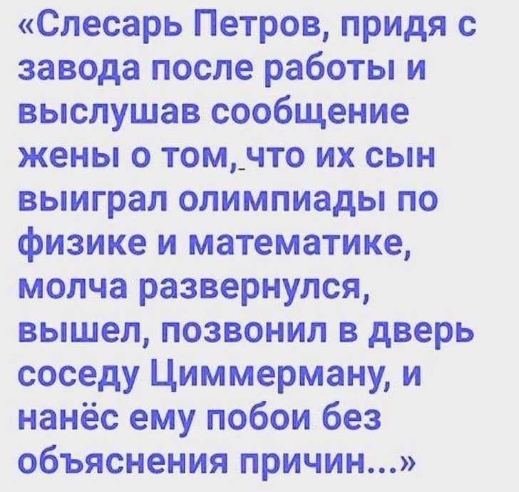 Слесарь Петров придя с завода после работы и выслушав сообщение жены о том_что их сын выиграл олимпиады по физике и математике молча развернулся вышел позвонил в дверь соседу Циммерману и нанёс ему побои без объяснения причин