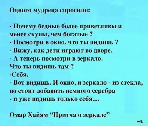 Одного мудреца спросили Почему бедные более приветливы и менее скупы чем богатые Посмотри в окно что ты видишь Вижу как дети играют во дворе А теперь посмотри в зеркало Что ты пидишь там Себя Вот видишь И окно и зеркала из стекла но стоит добавить немного ьеребра и уже видишь только себя Омар Хайям Притча о зеркале А