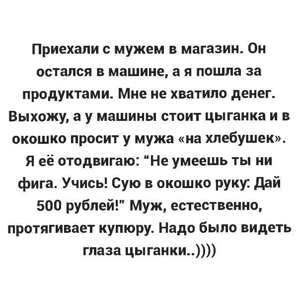 Приехали с мужем в магазин Он остался в машине а я пошла за продуктами Мне не хватило денег Выхожу а у машины стоит цыганка и в окошко просит у мужа на хлебушек я её отодвигаю Не умеешь ты ни фига Учись Сую в окошко руки дай 500 рублей Муж естественно протягивает купюру Надо было видеть глаза цы ганки
