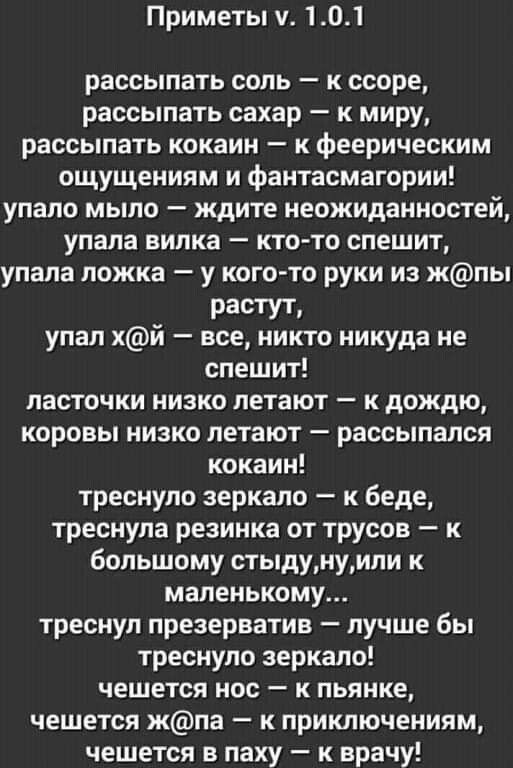 Приметы у 101 рассылать соль к ссоре рассыпать сахар к миру рассыпать кокаин к феерическим ощущениям и фантасмагории упало мыло ждите неожиданностей упала вилка кто то спешит упала ложка у кого то руки из жпы РЗСТУТ упал хй все никто никуда не спешит ласточки низко летают к дождю коровы низко летают рассыпался кокаин треснуло зеркало к беде треснула резинка от трусов к большому стыдунуили к малень