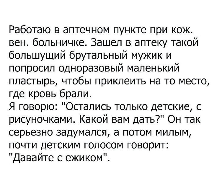 Работаю в аптечном пункте при кож вен больничке Зашел в аптеку такой большущий брутальный мужик и попросил одноразовый маленький пластырь чтобы приклеить на то место где кровь брали Я говорю Остались только детские с рисуночками Какой вам дать Он так серьезно задумался а потом милым почти детским голосом говорит Давайте с ежиком