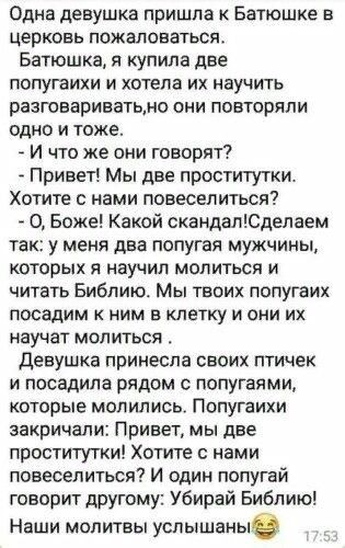 Одна девушка пришла Батюшке в церковь пожаловаться Батюшка я купила две попугаихи и хотела их научить разговариватьмо они повторяли одно и тоже И что же они говорят Привет Мы две проститутки Хотите нами повеселиться _ О Боже Какой скандалЮделаем та у меня два попугая мужчины которых я научил молиться и читать Библию Мы твоих попугаих посадим к ним в клетку и они их научат молиться Девушка принесла