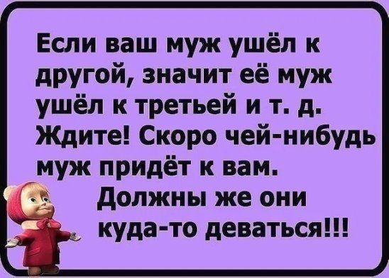 Если ваш муж ушёл к другой значит её муж ушёл к третьей и т д Ждите Скоро чей нибудь муж придёт к вам должны же они _ куда то деваться