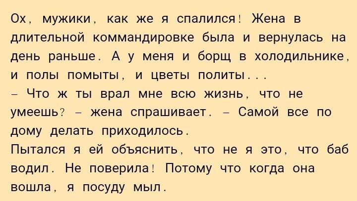 Ох мужики как же я спалилсяі Жена в дпитепьной коммандировке была и вернулась на день раньше А у меня и борщ в холодильнике и полы помыты и цветы политы 7 Что ж ты врал мне всю жизнь что не умеешь жена спрашивает Самой все по дому делать приходилось Пытался я ей объяснить что не я это что баб водип Не поверипаі Потому что когда она вошла я посуду мыл