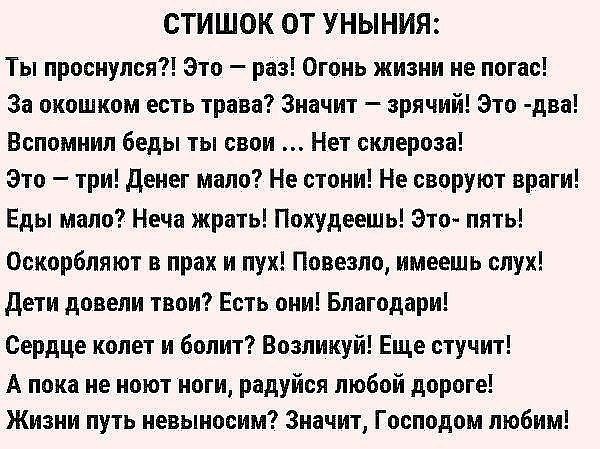 СТИШОК ОТ УНЫНИЯ Ты проснулся Это раз Огонь жизни не погас За окошком есть трава Значит зрячий Это два Вспомнил беды ты свои Нет склероза Это три денег мало Не стони Не своруют враги Еды мало Неча жрать Похудеешь Это пять Оскорбляют в прах и пух Повезло имеешь слух дети довели твои Есть они Благодари Сердце колет и болит Возликуй Еще стучит А пока не ноют ноги радуйся любой дороге Жизни путь невын