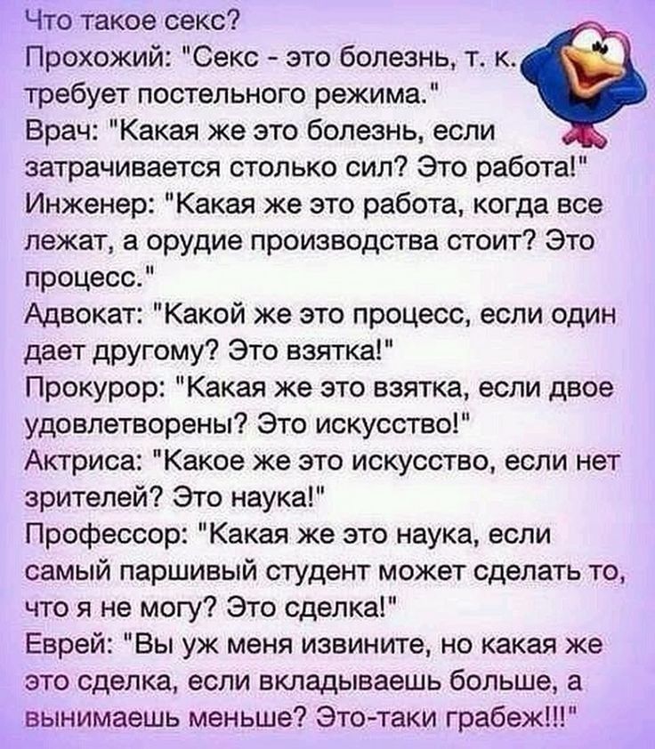 Что такое секс Прохожий Секс это болезнь т к требует постельного режима Врач Какая же это болезнь если затрачивается столько сил Это работа Инженер Какая же это работа когда все лежат а орудие производства стоит Это процесс Адвокат Какой же это процесс если один дает другому Это взятка Прокурор Какая же это взятка если двое удовлетворены Это искусство Актриса Какое же это искусство если нет зрител