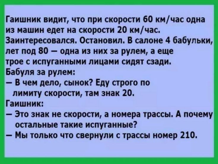 Гаишник видит что при скорости 60 кмчас одна из машин едет на скорости 20 кмчас Заинтересовапся Остановил В салоне 4 бабульки лет под 80 одна из них за рулем а еще трое с испуганными лицами сидят сзади Бабуля за рулем В чем дело сынок Еду строго по лимиту скорости там знак 20 Гаишник Это знак не скорости а номера трассы А почему остальные такие испуганные Мы только что свернули с трассы номер 210