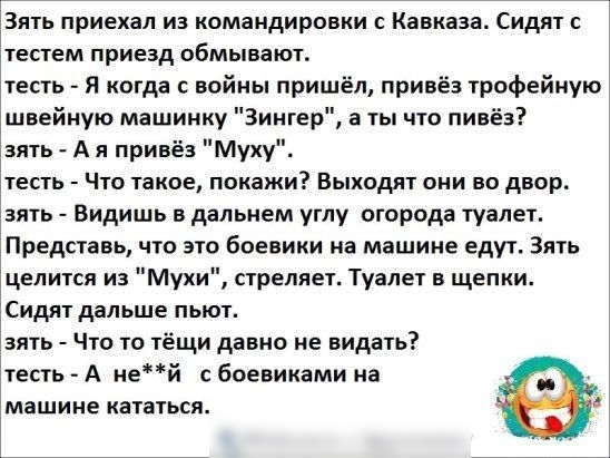 ЁЗять приехал из командировки с Кавказа Сидят с тестем приезд обмывают тесть Я когда с войны пришёл привёз трофейную швейную машинку Зингер а ты что пинёз зять А я привёз Муху тесть Что такое покажи Выходят они во двор_ зять Видишь в дальнем углу огорода туалет Представь что это боевики на машине едут Зять целится из Мухи стреляет Туалет в щепки Сидят дальше пьют эять Что то тёщи давно не видать т