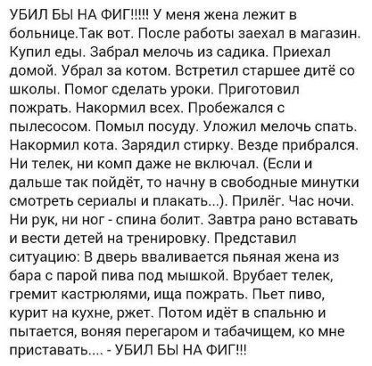 УБИП БЫ НА ФИГШН У меня жена лежит в больницеТак вот После работы заехал в магазин Купил еды забрал мелочь из садика Приехал домой Убрал за котом Встретил старшее дитё со школы Помог сделать уроки Приготовил пожрать Накормип всех Пробежался с пылесосом Помыл посуду уложил мелочь спать Наксрмип кота зарядил стирку Везде прибрался Ни телек и комп даже не включал Если и дальше так пойдёт то начну в с