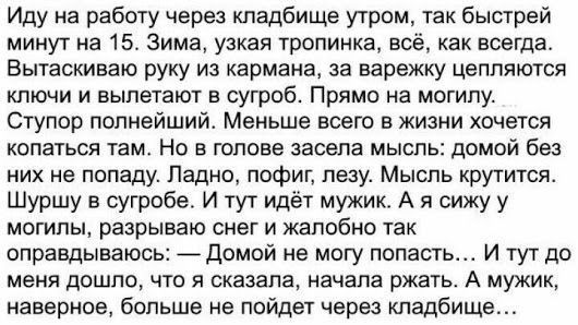 Иду на работу через кладбище утром так быстрей минут на 15 Зима узкая тропинка всё как всегда Вытаскиваю руку из кармана за варежку цепляются ключи и вылетают в сугроб Прямо на могилу Ступор полнейший Меньше всего в жизни хочется копаться там Но в голове засела мысль домой без них не попаду Ладно пофиг лезу Мысль крутится Шуршу в сугробе И тут идёт мужик А я сижу у могилы разрывам снег и жалобно т